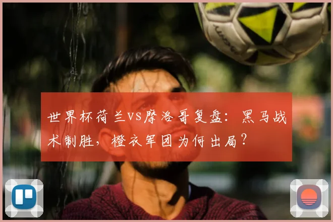 世界杯荷兰vs摩洛哥复盘：黑马战术制胜，橙衣军团为何出局？