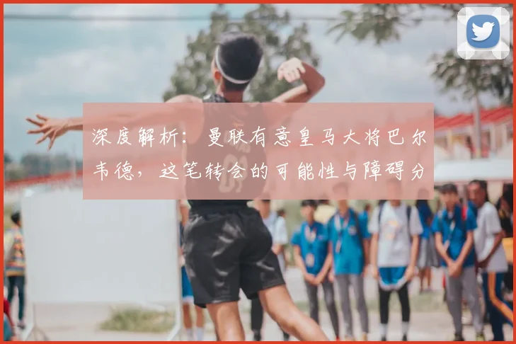 深度解析：曼联有意皇马大将巴尔韦德，这笔转会的可能性与障碍分析