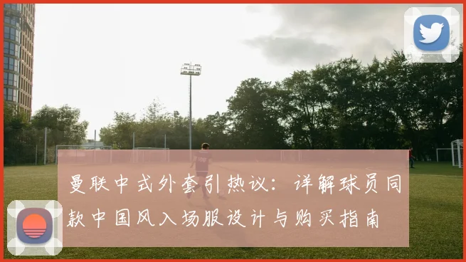 曼联中式外套引热议:详解球员同款中国风入场服设计与购买指南