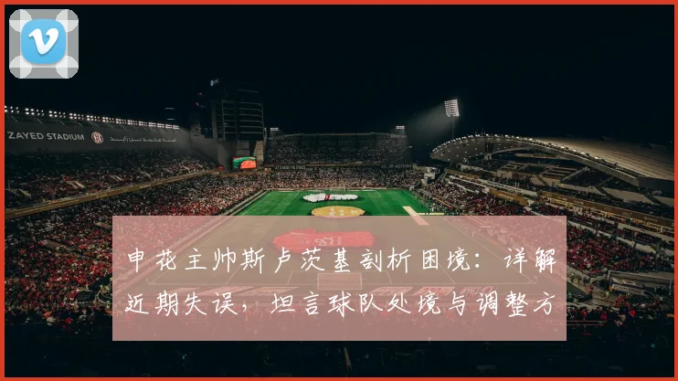 申花主帅斯卢茨基剖析困境：详解近期失误，坦言球队处境与调整方向