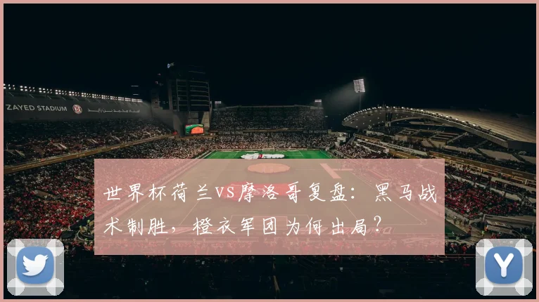世界杯荷兰vs摩洛哥复盘:黑马战术制胜,橙衣军团为何出局?