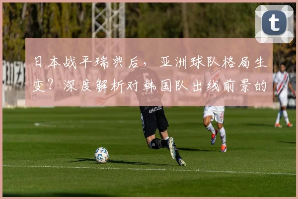 日本战平瑞典后,亚洲球队格局生变?深度解析对韩国队出线前景的影响