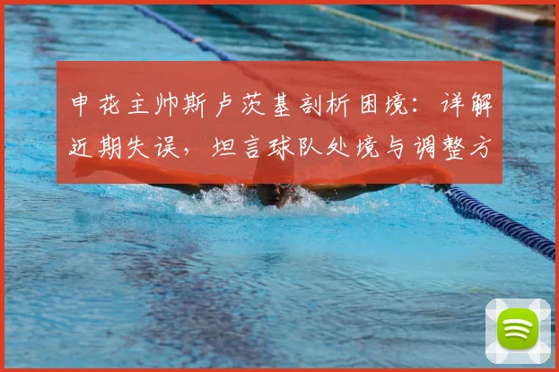 申花主帅斯卢茨基剖析困境：详解近期失误，坦言球队处境与调整方向