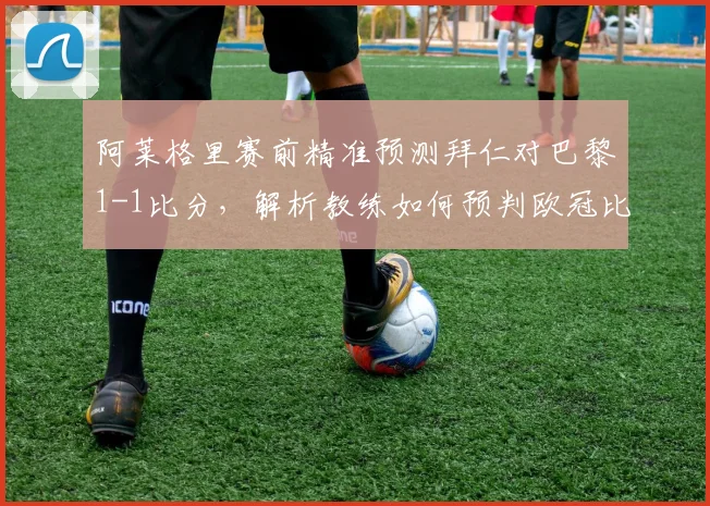 阿莱格里赛前精准预测拜仁对巴黎1-1比分，解析教练如何预判欧冠比赛